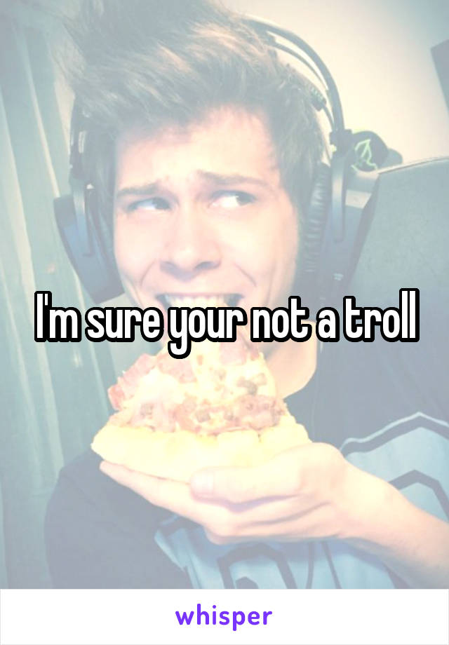 I'm sure your not a troll