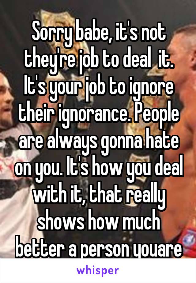 Sorry babe, it's not they're job to deal  it. It's your job to ignore their ignorance. People are always gonna hate on you. It's how you deal with it, that really shows how much better a person youare