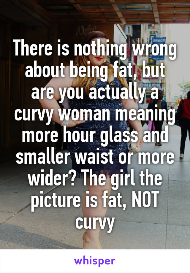 There is nothing wrong about being fat, but are you actually a curvy woman meaning more hour glass and smaller waist or more wider? The girl the picture is fat, NOT curvy