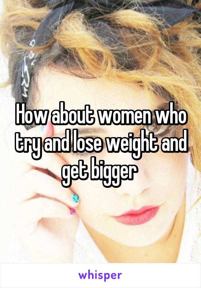 How about women who try and lose weight and get bigger 