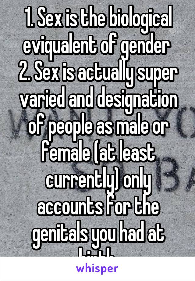 1. Sex is the biological eviqualent of gender 
2. Sex is actually super varied and designation of people as male or female (at least currently) only accounts for the genitals you had at birth.
