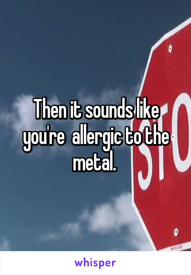 Then it sounds like you're  allergic to the metal. 