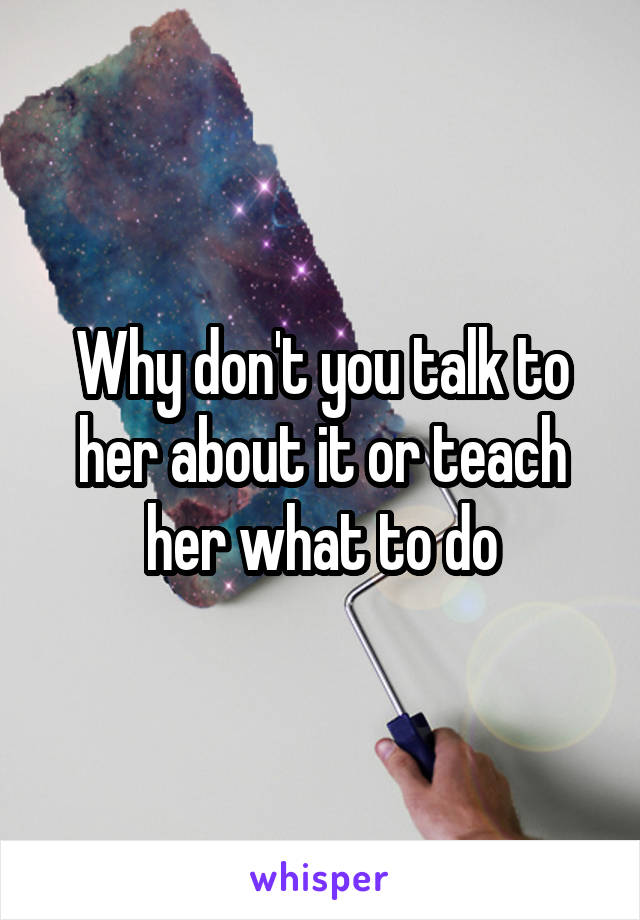Why don't you talk to her about it or teach her what to do