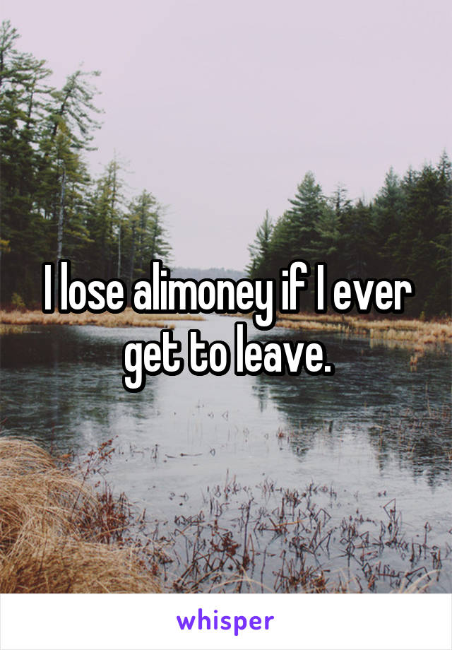 I lose alimoney if I ever get to leave.