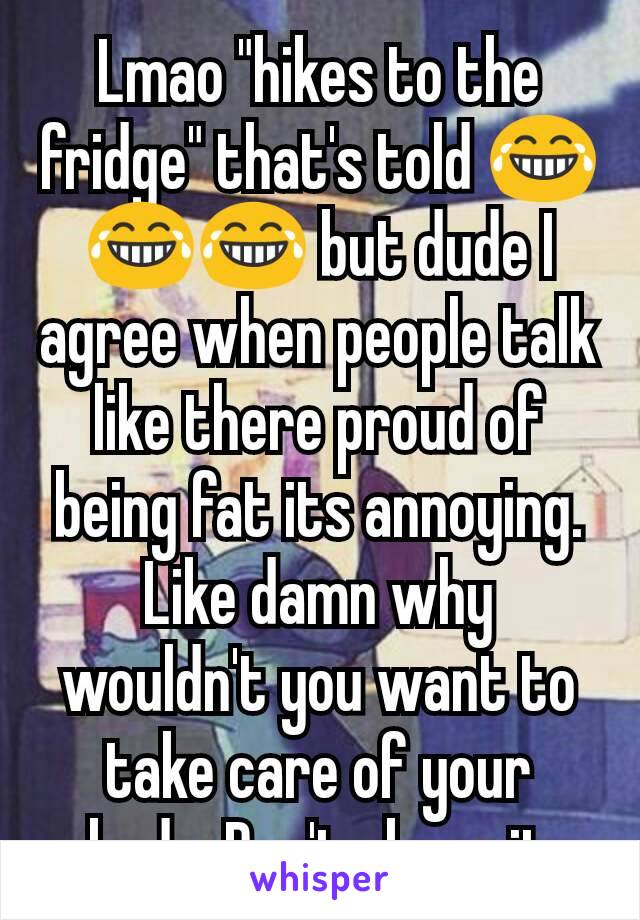 Lmao "hikes to the fridge" that's told 😂😂😂 but dude I agree when people talk like there proud of being fat its annoying. Like damn why wouldn't you want to take care of your body. Don't abuse it