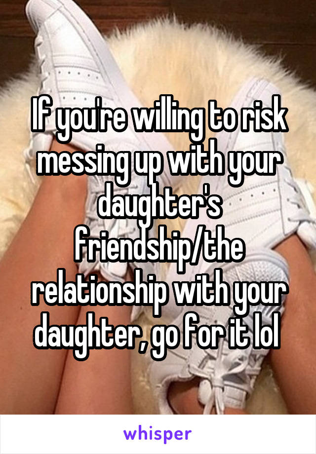 If you're willing to risk messing up with your daughter's friendship/the relationship with your daughter, go for it lol 