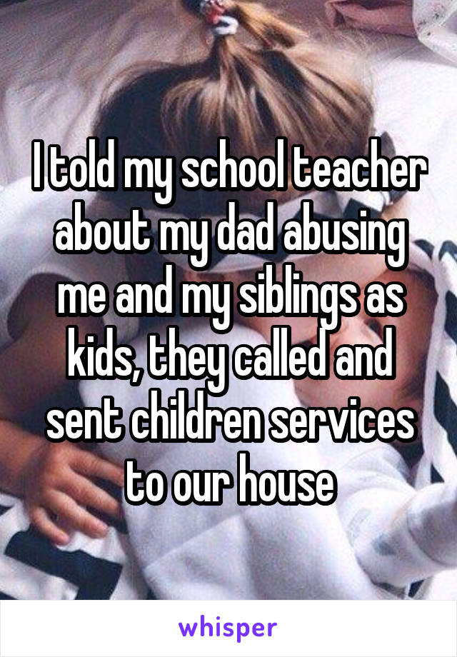 I told my school teacher about my dad abusing me and my siblings as kids, they called and sent children services to our house
