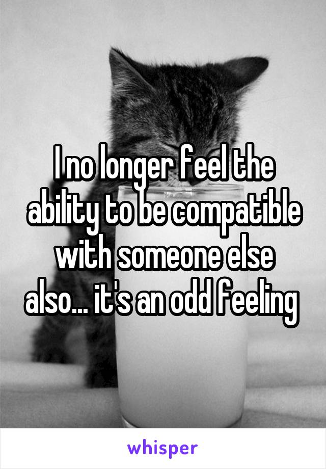 I no longer feel the ability to be compatible with someone else also... it's an odd feeling 