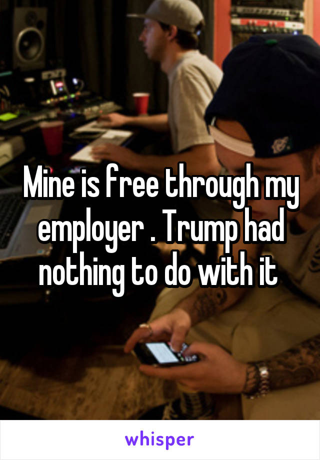 Mine is free through my employer . Trump had nothing to do with it 