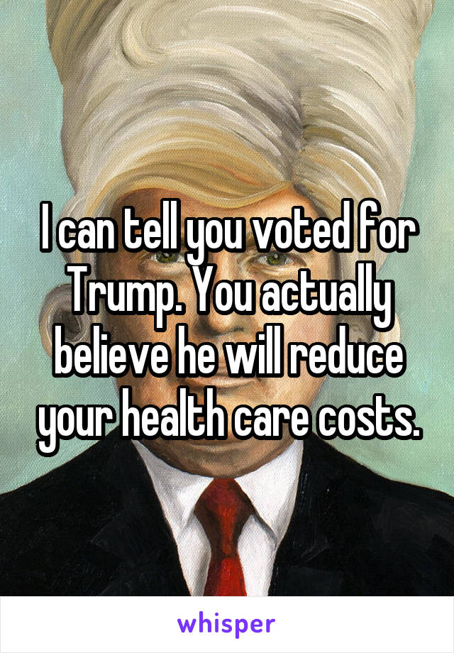 I can tell you voted for Trump. You actually believe he will reduce your health care costs.