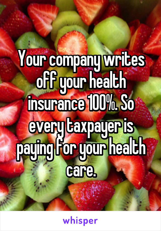 Your company writes off your health insurance 100%. So every taxpayer is paying for your health care.