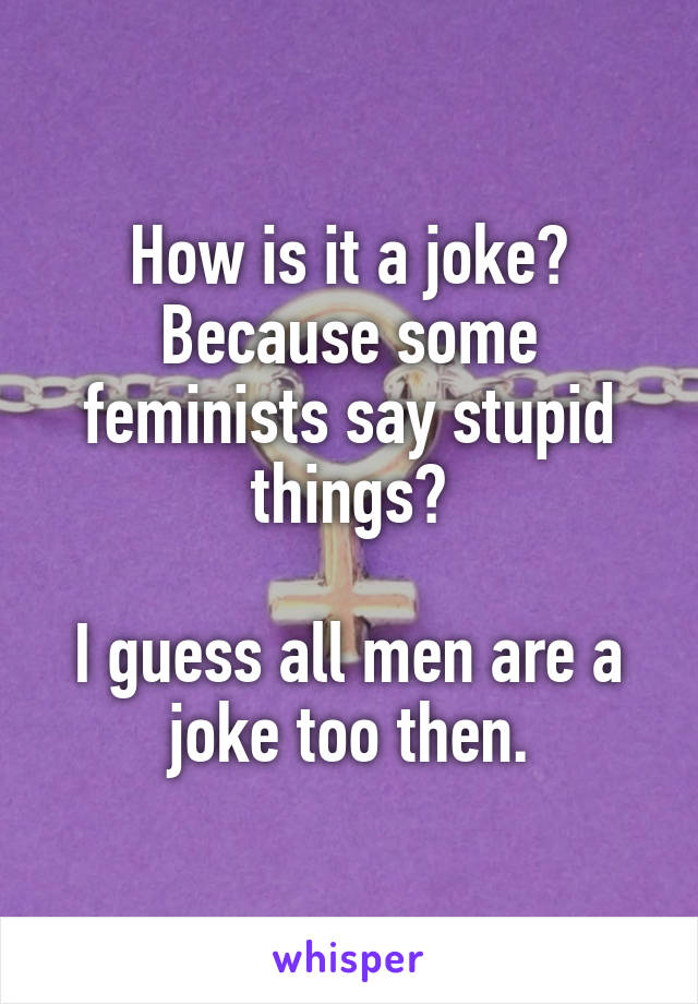 How is it a joke? Because some feminists say stupid things?

I guess all men are a joke too then.