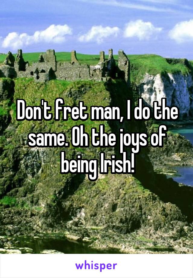 Don't fret man, I do the same. Oh the joys of being Irish!