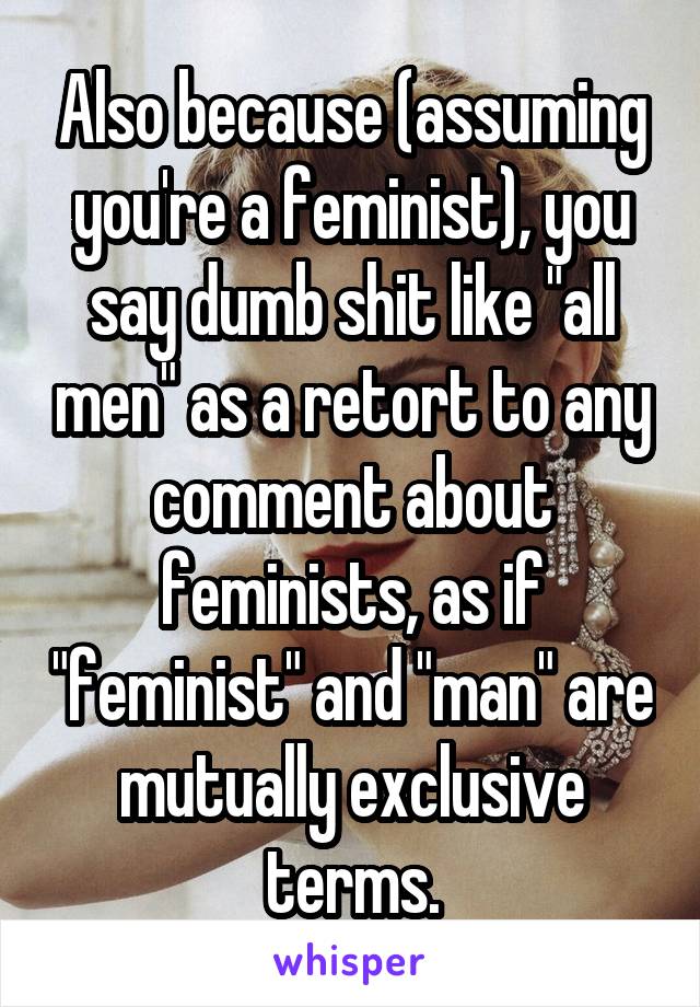 Also because (assuming you're a feminist), you say dumb shit like "all men" as a retort to any comment about feminists, as if "feminist" and "man" are mutually exclusive terms.