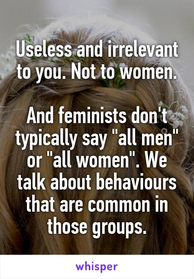 Useless and irrelevant to you. Not to women.

And feminists don't typically say "all men" or "all women". We talk about behaviours that are common in those groups.
