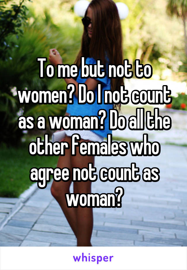 To me but not to women? Do I not count as a woman? Do all the other females who agree not count as woman?