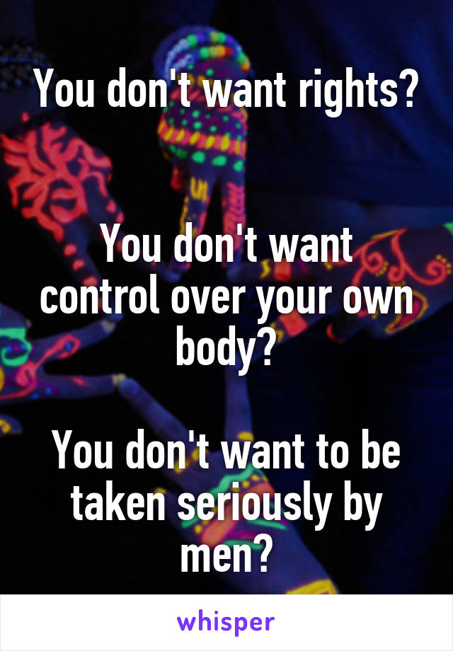 You don't want rights? 

You don't want control over your own body?

You don't want to be taken seriously by men?