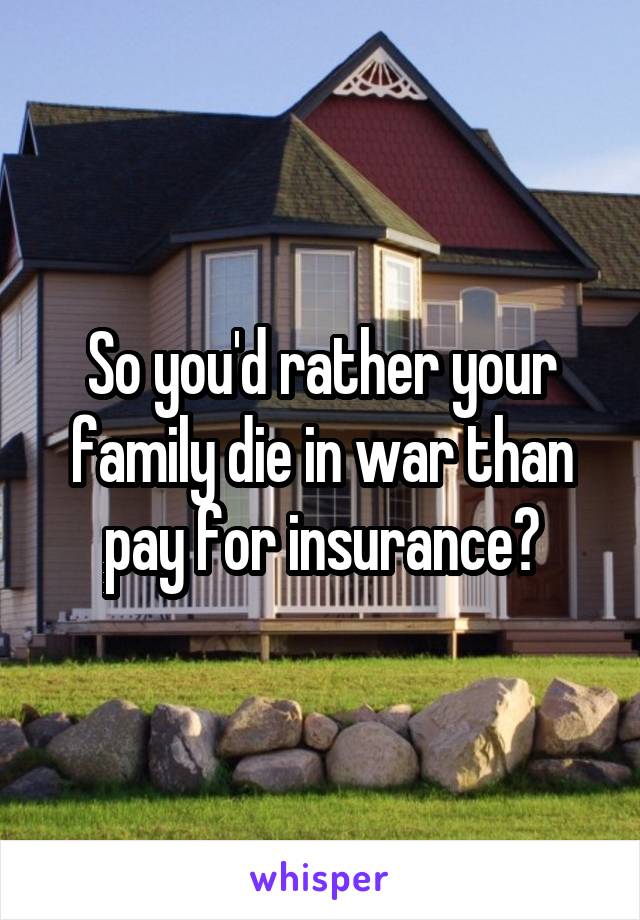 So you'd rather your family die in war than pay for insurance?