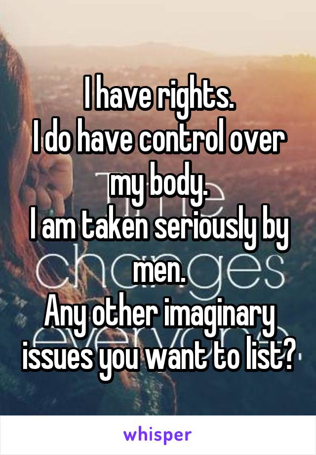 I have rights.
I do have control over my body.
I am taken seriously by men.
Any other imaginary issues you want to list?