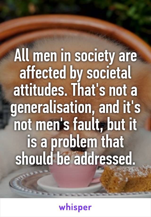 All men in society are affected by societal attitudes. That's not a generalisation, and it's not men's fault, but it is a problem that should be addressed.