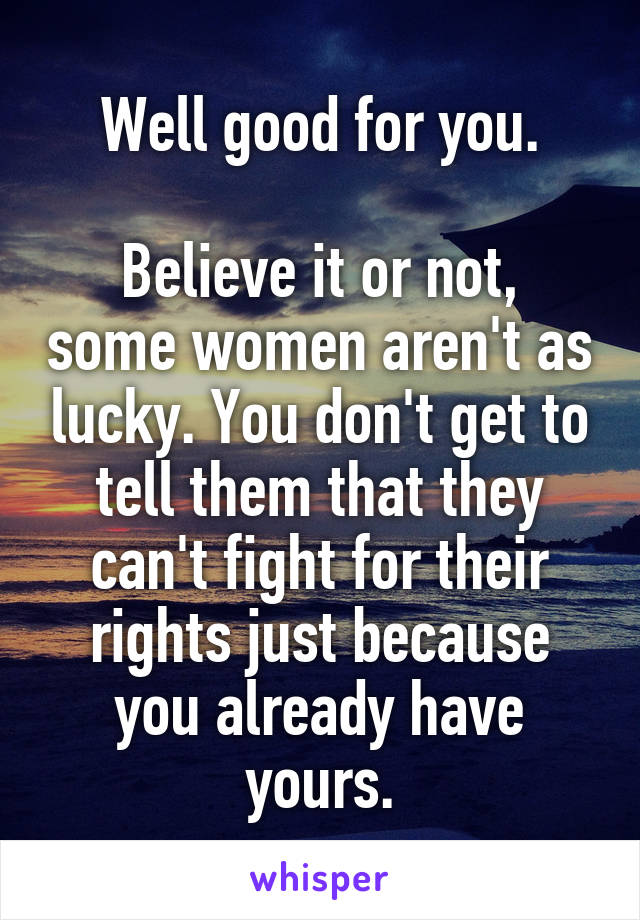 Well good for you.

Believe it or not, some women aren't as lucky. You don't get to tell them that they can't fight for their rights just because you already have yours.