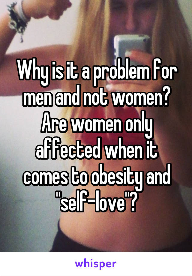 Why is it a problem for men and not women?
Are women only affected when it comes to obesity and "self-love"?