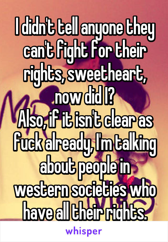 I didn't tell anyone they can't fight for their rights, sweetheart, now did I?
Also, if it isn't clear as fuck already, I'm talking about people in western societies who have all their rights.