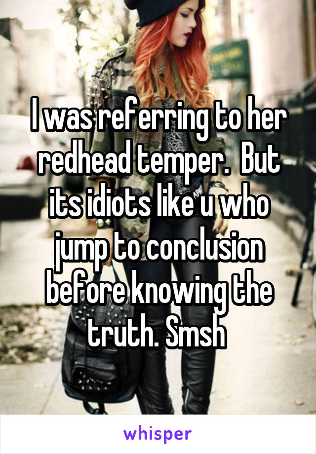 I was referring to her redhead temper.  But its idiots like u who jump to conclusion before knowing the truth. Smsh 