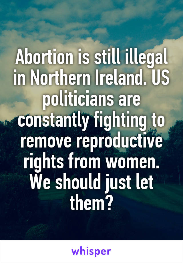 Abortion is still illegal in Northern Ireland. US politicians are constantly fighting to remove reproductive rights from women. We should just let them?