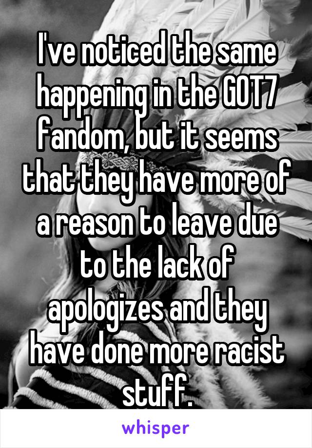 I've noticed the same happening in the GOT7 fandom, but it seems that they have more of a reason to leave due to the lack of apologizes and they have done more racist stuff.