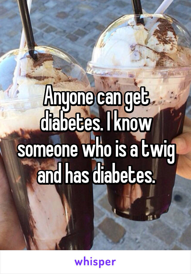 Anyone can get diabetes. I know someone who is a twig and has diabetes.