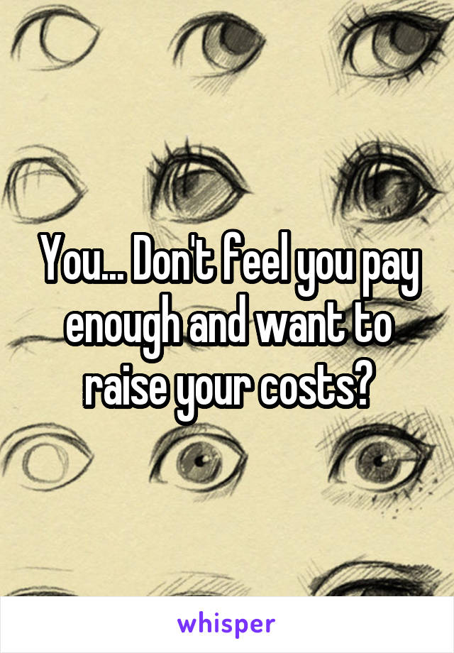 You... Don't feel you pay enough and want to raise your costs?