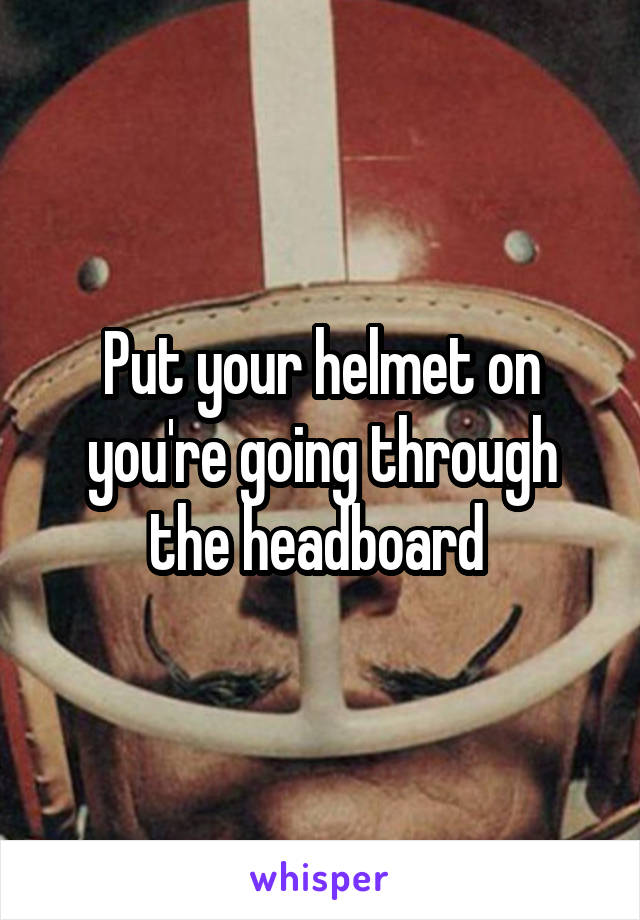 Put your helmet on you're going through the headboard 