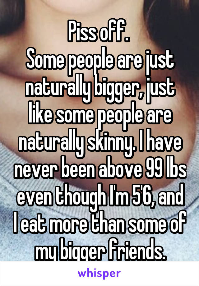 Piss off. 
Some people are just naturally bigger, just like some people are naturally skinny. I have never been above 99 lbs even though I'm 5'6, and I eat more than some of my bigger friends.