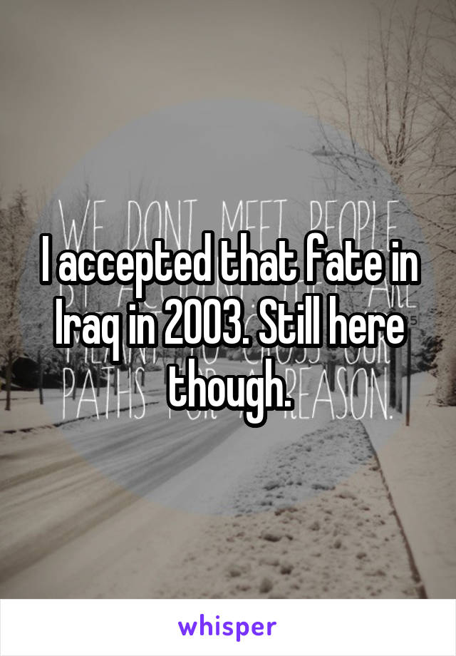 I accepted that fate in Iraq in 2003. Still here though.