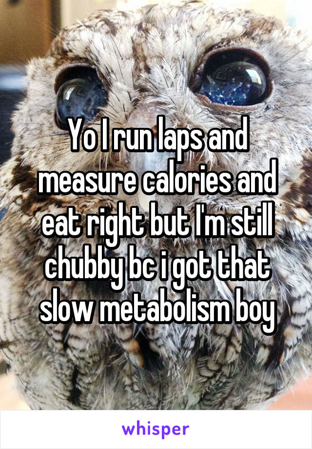 Yo I run laps and measure calories and eat right but I'm still chubby bc i got that slow metabolism boy