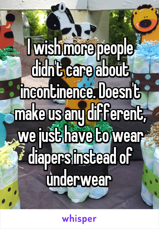 I wish more people didn't care about incontinence. Doesn't make us any different, we just have to wear diapers instead of underwear 