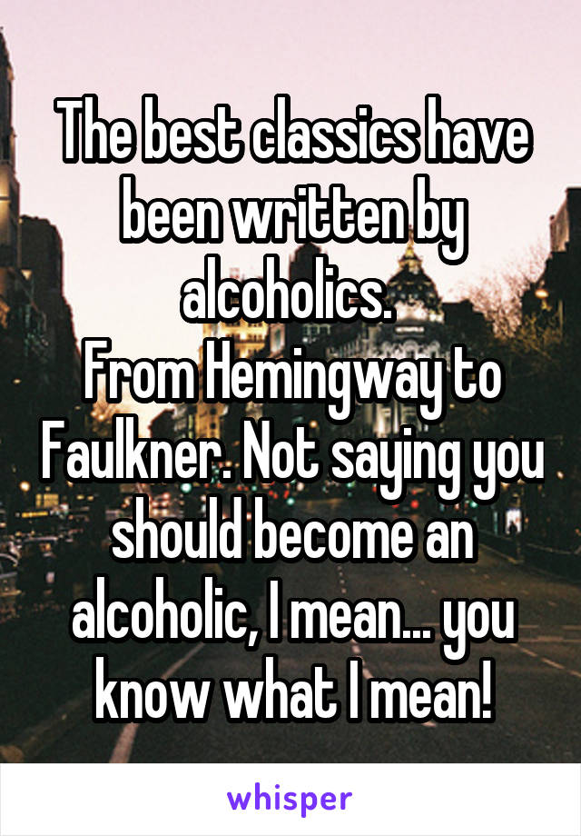 The best classics have been written by alcoholics. 
From Hemingway to Faulkner. Not saying you should become an alcoholic, I mean... you know what I mean!