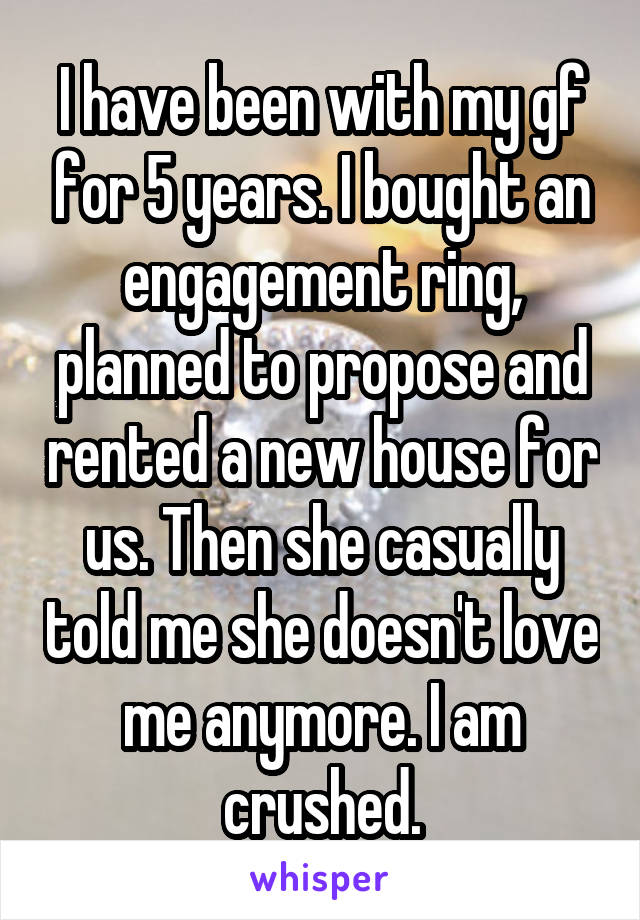 I have been with my gf for 5 years. I bought an engagement ring, planned to propose and rented a new house for us. Then she casually told me she doesn't love me anymore. I am crushed.