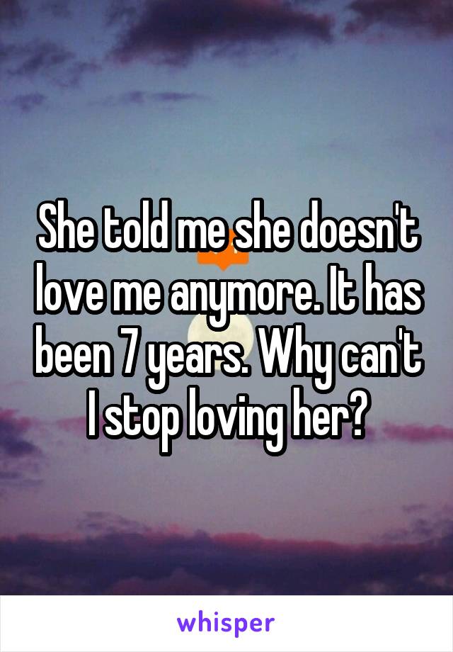 She told me she doesn't love me anymore. It has been 7 years. Why can't I stop loving her?