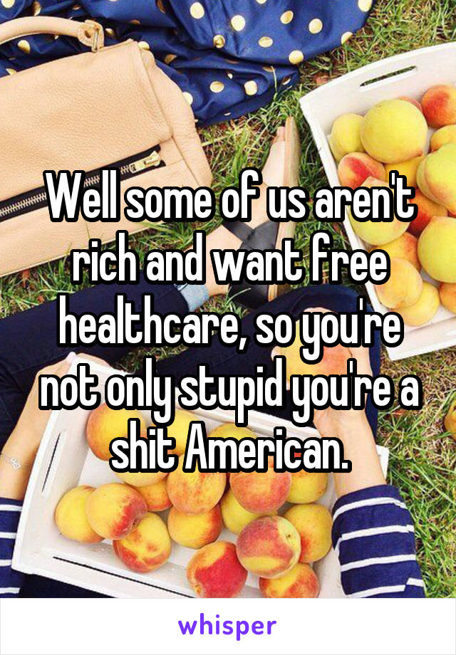 Well some of us aren't rich and want free healthcare, so you're not only stupid you're a shit American.