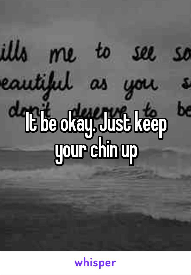 It be okay. Just keep your chin up