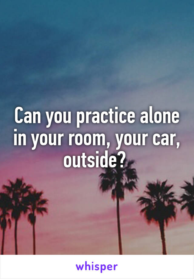 Can you practice alone in your room, your car, outside? 
