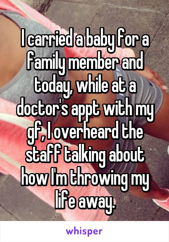 I carried a baby for a family member and today, while at a doctor's appt with my gf, I overheard the staff talking about how I'm throwing my life away.