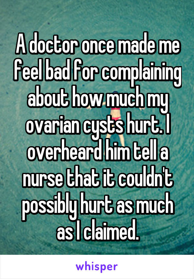 A doctor once made me feel bad for complaining about how much my ovarian cysts hurt. I overheard him tell a nurse that it couldn't possibly hurt as much as I claimed.