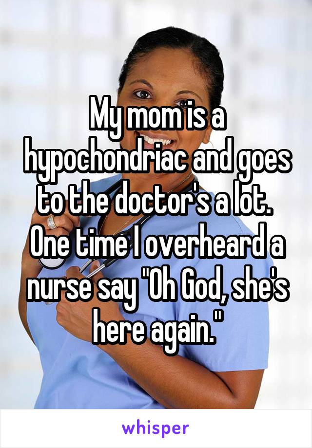 My mom is a hypochondriac and goes to the doctor's a lot. 
One time I overheard a nurse say "Oh God, she's here again."
