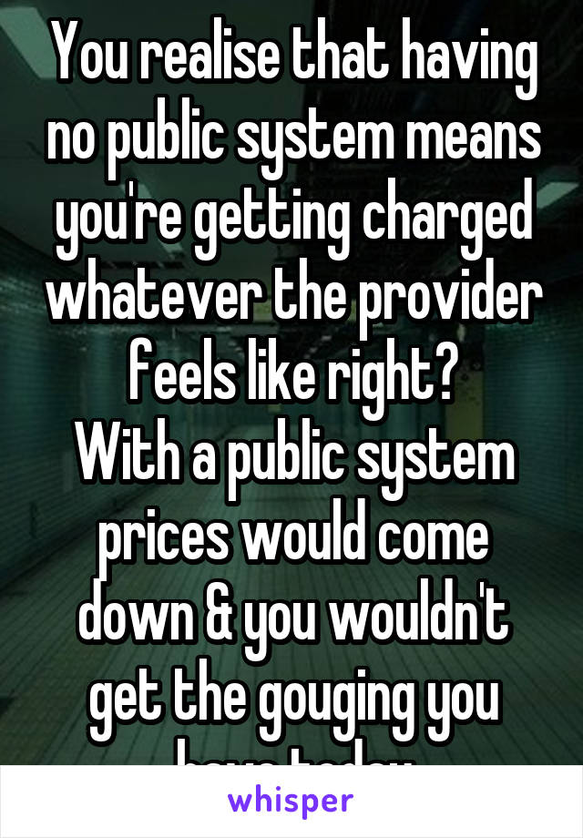 You realise that having no public system means you're getting charged whatever the provider feels like right?
With a public system prices would come down & you wouldn't get the gouging you have today
