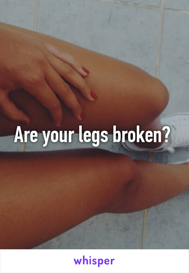 Are your legs broken? 