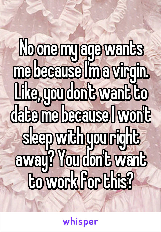 No one my age wants me because I'm a virgin. Like, you don't want to date me because I won't sleep with you right away? You don't want to work for this?