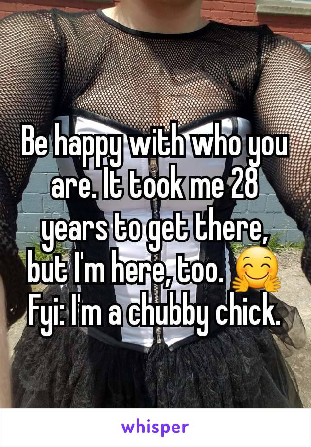 Be happy with who you are. It took me 28 years to get there, but I'm here, too. 🤗 Fyi: I'm a chubby chick.